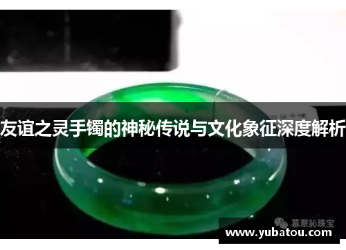 友谊之灵手镯的神秘传说与文化象征深度解析