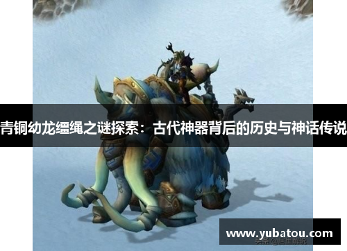 青铜幼龙缰绳之谜探索：古代神器背后的历史与神话传说